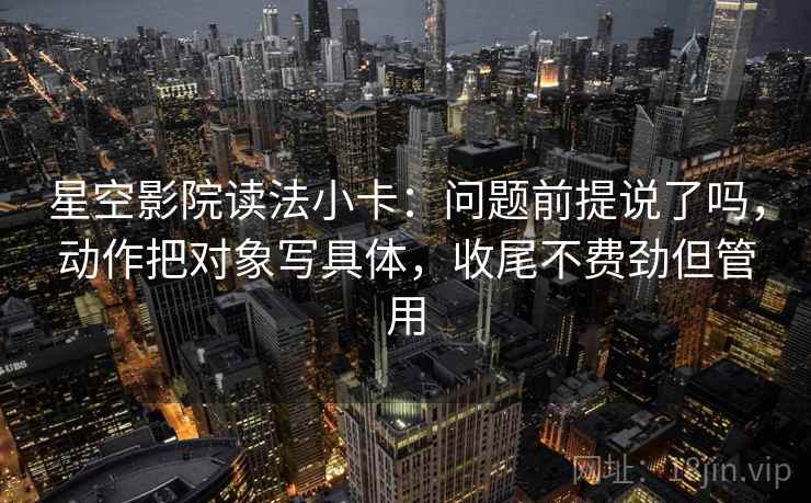 星空影院读法小卡：问题前提说了吗，动作把对象写具体，收尾不费劲但管用