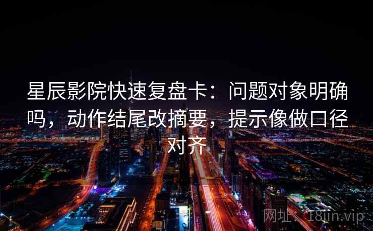 星辰影院快速复盘卡：问题对象明确吗，动作结尾改摘要，提示像做口径对齐