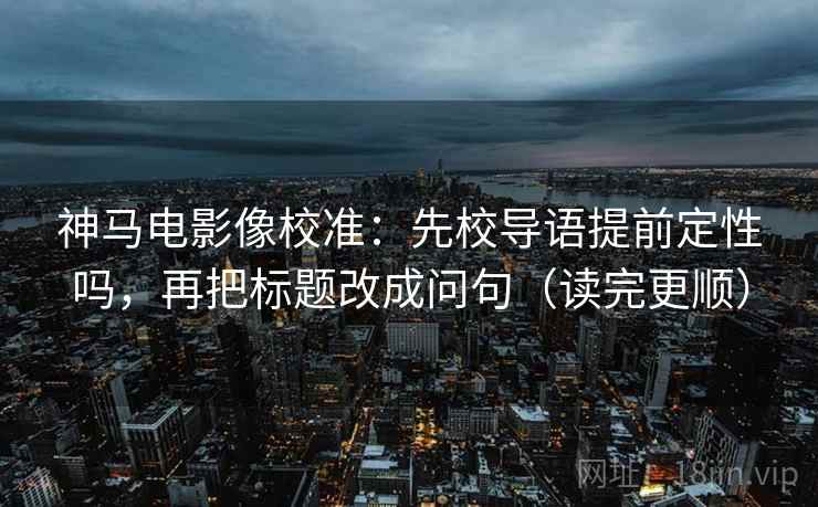 神马电影像校准：先校导语提前定性吗，再把标题改成问句（读完更顺）