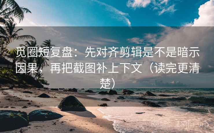 觅圈短复盘：先对齐剪辑是不是暗示因果，再把截图补上下文（读完更清楚）