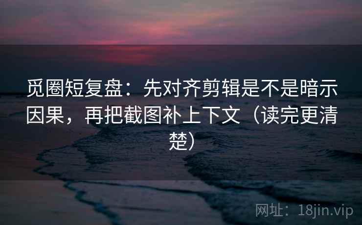 觅圈短复盘：先对齐剪辑是不是暗示因果，再把截图补上下文（读完更清楚）