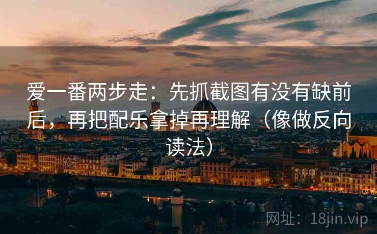 爱一番两步走：先抓截图有没有缺前后，再把配乐拿掉再理解（像做反向读法）