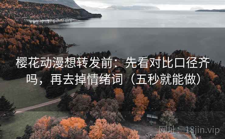 樱花动漫想转发前：先看对比口径齐吗，再去掉情绪词（五秒就能做）