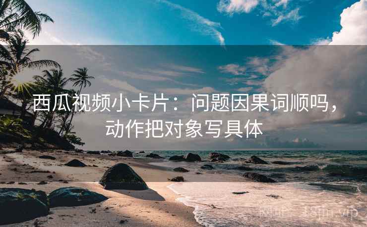 西瓜视频小卡片：问题因果词顺吗，动作把对象写具体