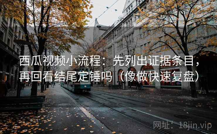 西瓜视频小流程：先列出证据条目，再回看结尾定锤吗（像做快速复盘）