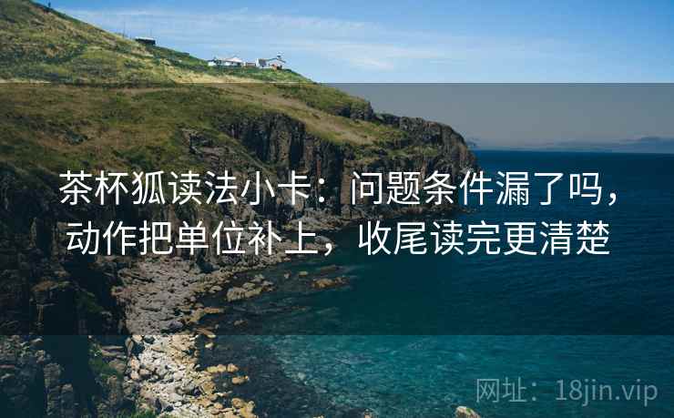 茶杯狐读法小卡：问题条件漏了吗，动作把单位补上，收尾读完更清楚