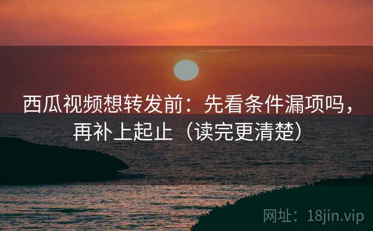 西瓜视频想转发前：先看条件漏项吗，再补上起止（读完更清楚）