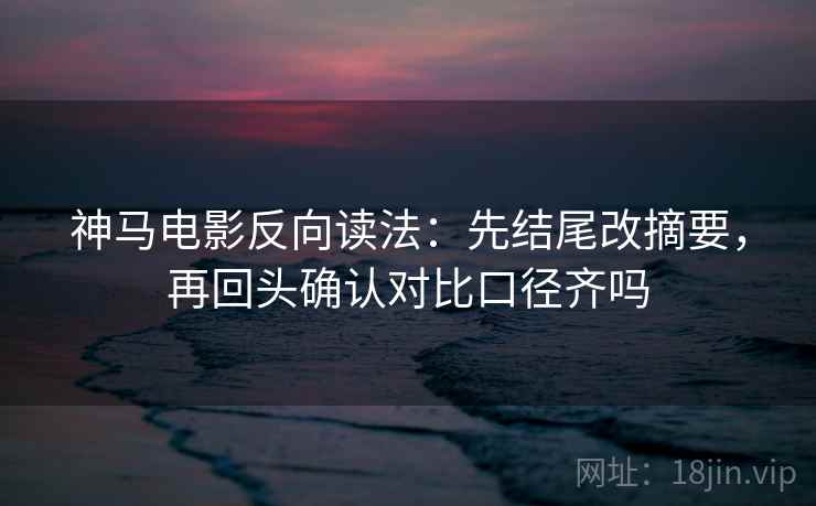 神马电影反向读法：先结尾改摘要，再回头确认对比口径齐吗
