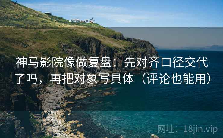 神马影院像做复盘：先对齐口径交代了吗，再把对象写具体（评论也能用）
