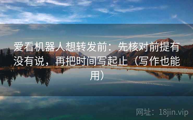 爱看机器人想转发前：先核对前提有没有说，再把时间写起止（写作也能用）