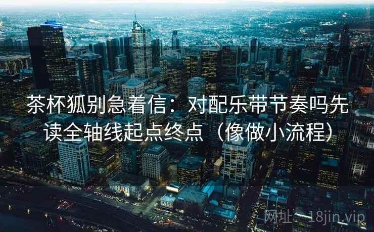 茶杯狐别急着信：对配乐带节奏吗先读全轴线起点终点（像做小流程）