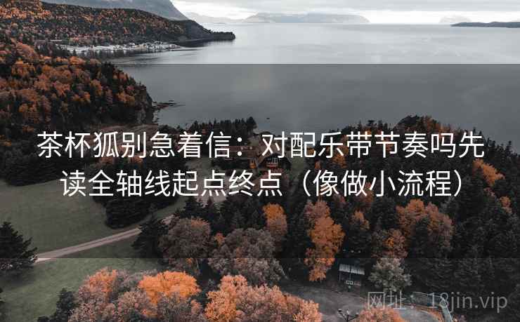 茶杯狐别急着信：对配乐带节奏吗先读全轴线起点终点（像做小流程）