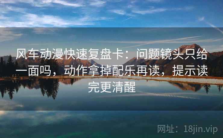 风车动漫快速复盘卡：问题镜头只给一面吗，动作拿掉配乐再读，提示读完更清醒