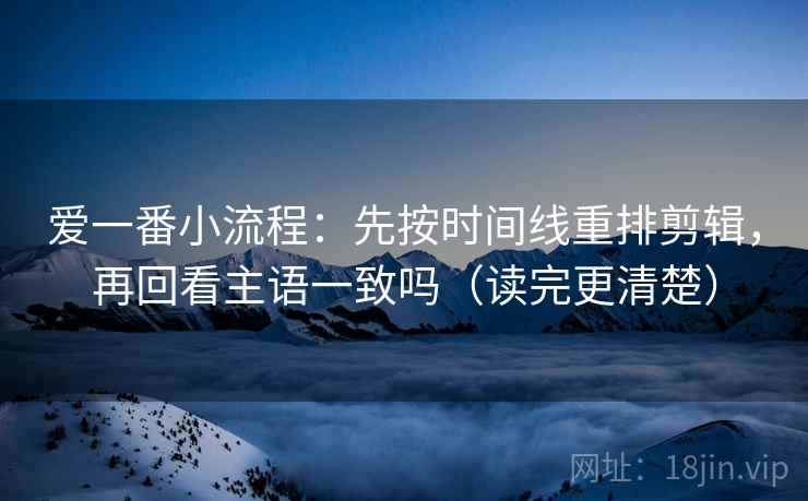 爱一番小流程：先按时间线重排剪辑，再回看主语一致吗（读完更清楚）