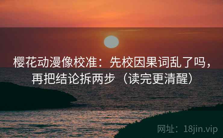 樱花动漫像校准：先校因果词乱了吗，再把结论拆两步（读完更清醒）