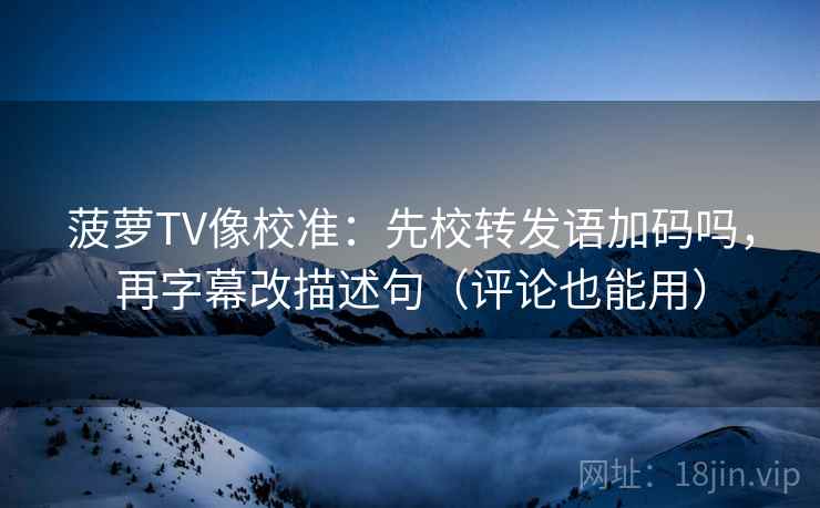 菠萝TV像校准：先校转发语加码吗，再字幕改描述句（评论也能用）