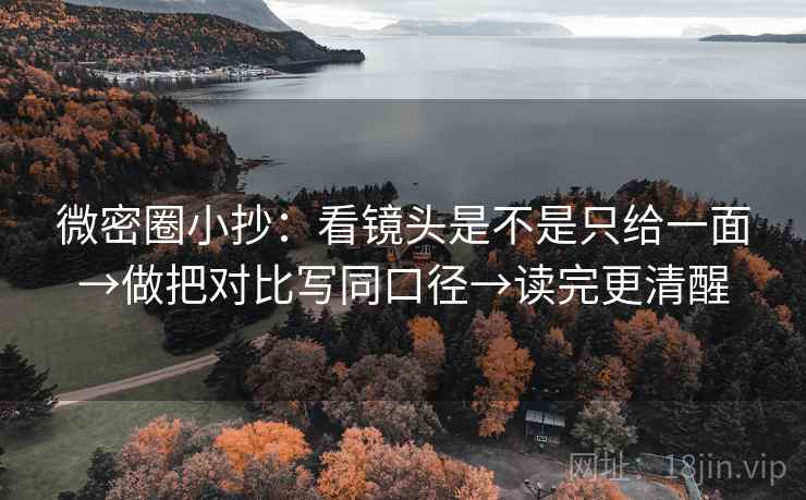 微密圈小抄：看镜头是不是只给一面→做把对比写同口径→读完更清醒