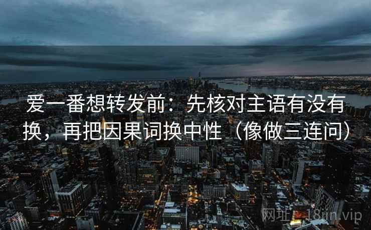 爱一番想转发前：先核对主语有没有换，再把因果词换中性（像做三连问）
