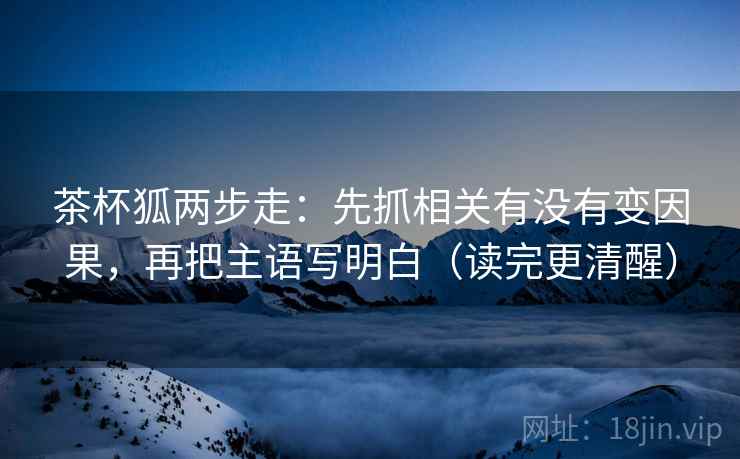 茶杯狐两步走：先抓相关有没有变因果，再把主语写明白（读完更清醒）