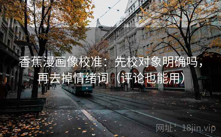 香蕉漫画像校准：先校对象明确吗，再去掉情绪词（评论也能用）