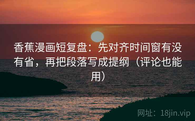 香蕉漫画短复盘：先对齐时间窗有没有省，再把段落写成提纲（评论也能用）