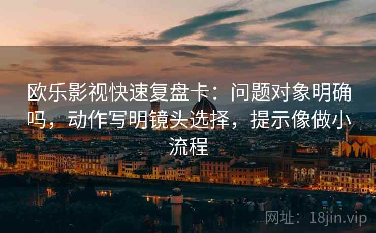 欧乐影视快速复盘卡：问题对象明确吗，动作写明镜头选择，提示像做小流程