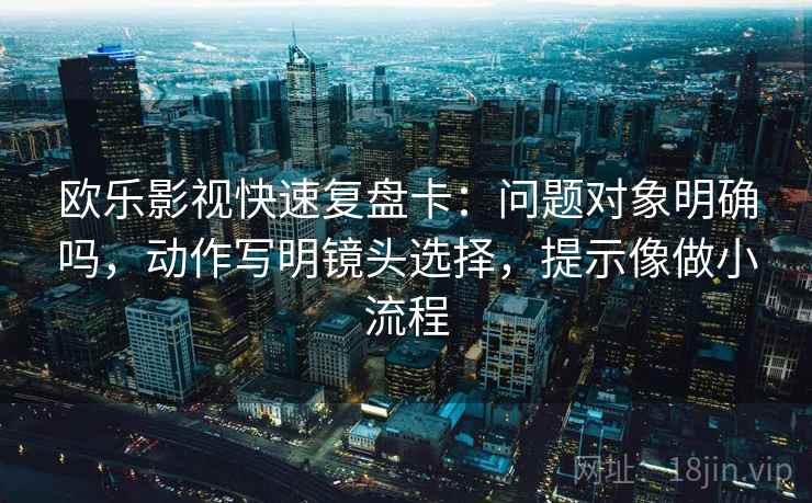 欧乐影视快速复盘卡：问题对象明确吗，动作写明镜头选择，提示像做小流程