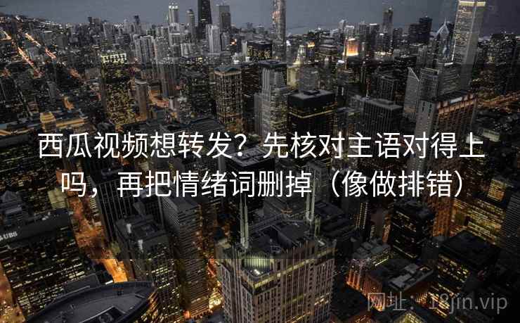 西瓜视频想转发？先核对主语对得上吗，再把情绪词删掉（像做排错）