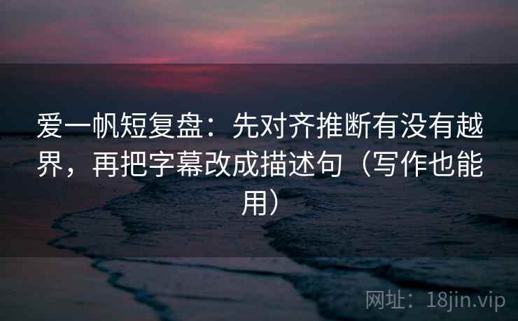 爱一帆短复盘：先对齐推断有没有越界，再把字幕改成描述句（写作也能用）