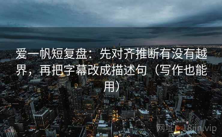 爱一帆短复盘：先对齐推断有没有越界，再把字幕改成描述句（写作也能用）