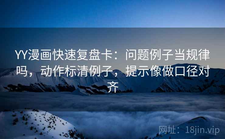 YY漫画快速复盘卡：问题例子当规律吗，动作标清例子，提示像做口径对齐