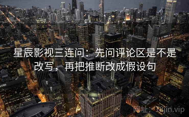 星辰影视三连问：先问评论区是不是改写，再把推断改成假设句