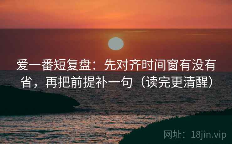 爱一番短复盘：先对齐时间窗有没有省，再把前提补一句（读完更清醒）