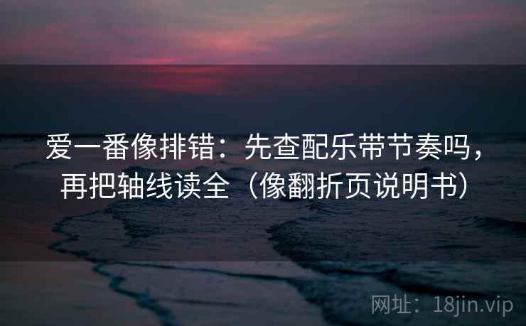 爱一番像排错：先查配乐带节奏吗，再把轴线读全（像翻折页说明书）