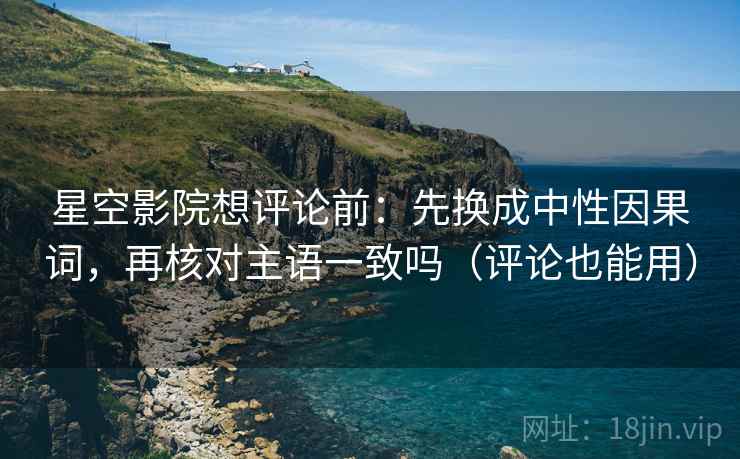星空影院想评论前：先换成中性因果词，再核对主语一致吗（评论也能用）