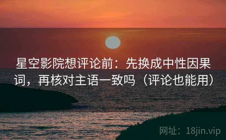 星空影院想评论前：先换成中性因果词，再核对主语一致吗（评论也能用）