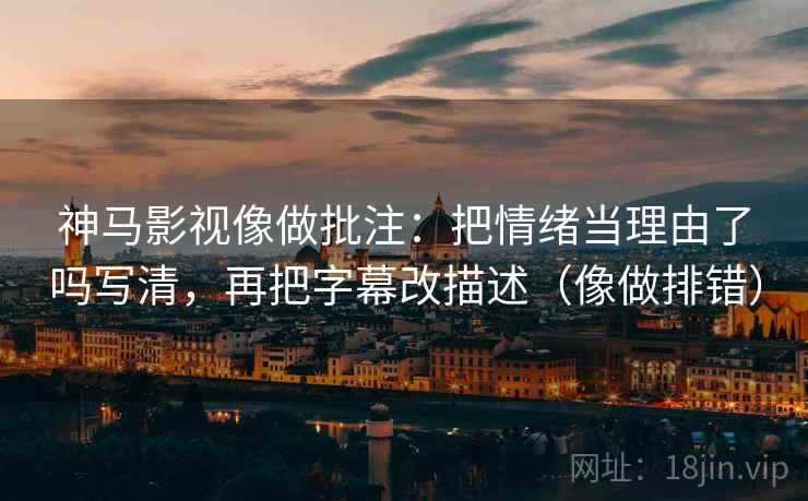 神马影视像做批注：把情绪当理由了吗写清，再把字幕改描述（像做排错）