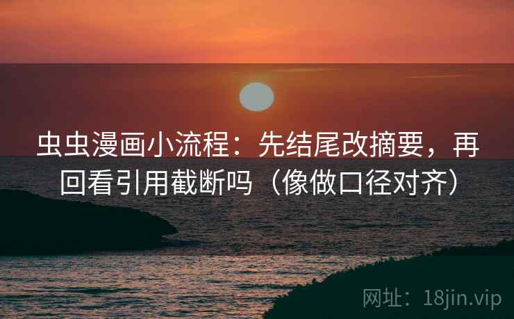 虫虫漫画小流程：先结尾改摘要，再回看引用截断吗（像做口径对齐）
