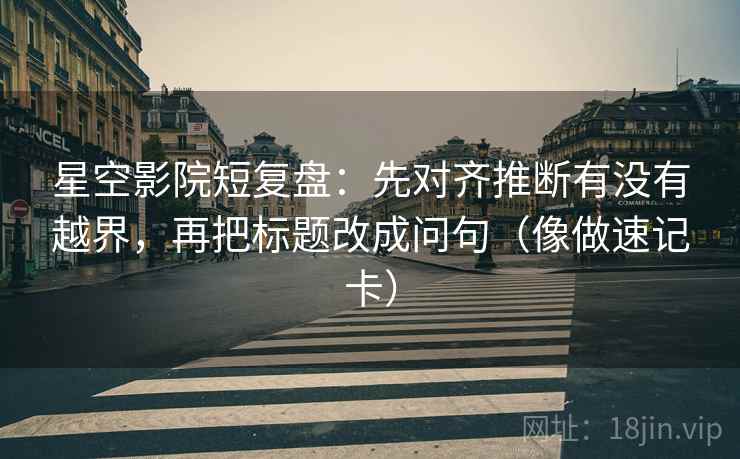 星空影院短复盘：先对齐推断有没有越界，再把标题改成问句（像做速记卡）