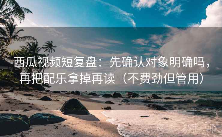 西瓜视频短复盘：先确认对象明确吗，再把配乐拿掉再读（不费劲但管用）