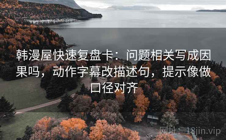 韩漫屋快速复盘卡:问题相关写成因果吗,动作字幕改描述句,提示像做口径对齐 韩漫屋快速复盘卡:问题相关写成因果吗,动作字幕改描述句,提示像做口径对齐